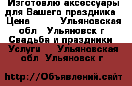 Изготовлю аксессуары для Вашего праздника › Цена ­ 300 - Ульяновская обл., Ульяновск г. Свадьба и праздники » Услуги   . Ульяновская обл.,Ульяновск г.